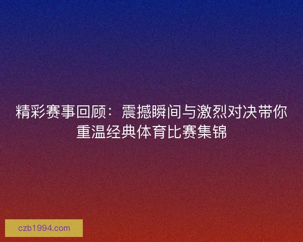 精彩赛事回顾：震撼瞬间与激烈对决带你重温经典体育比赛集锦
