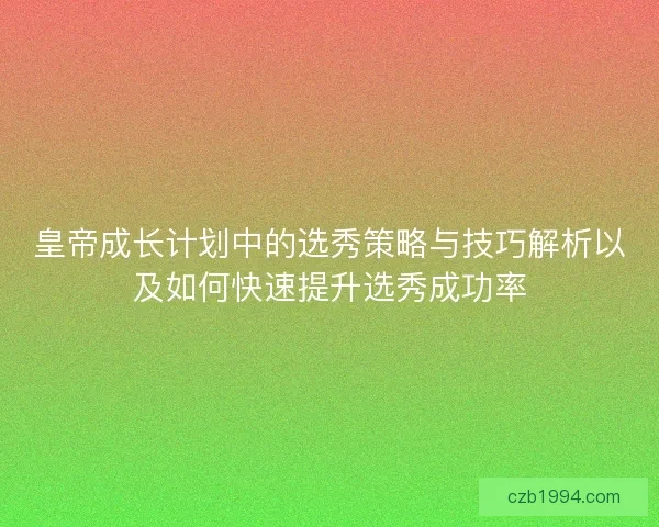 皇帝成长计划中的选秀策略与技巧解析以及如何快速提升选秀成功率
