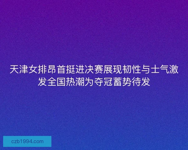 天津女排昂首挺进决赛展现韧性与士气激发全国热潮为夺冠蓄势待发