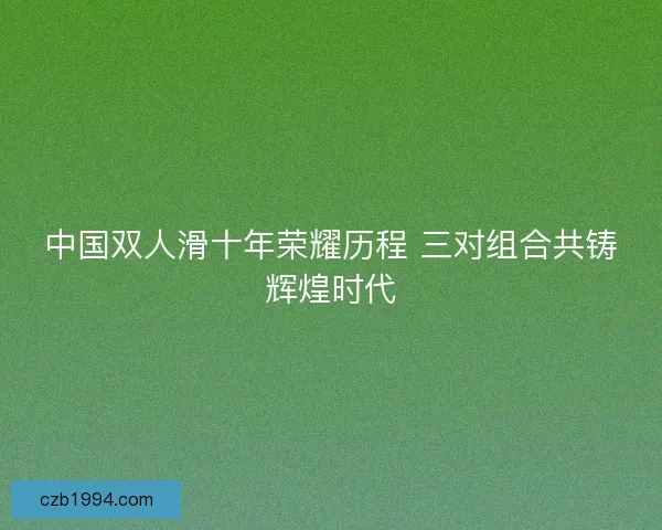 中国双人滑十年荣耀历程 三对组合共铸辉煌时代