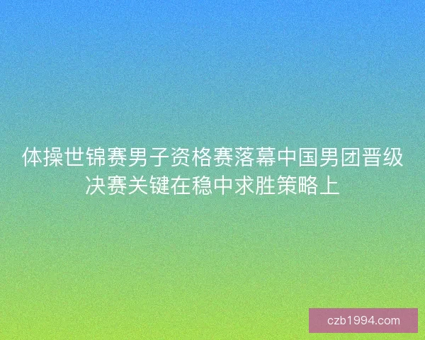 体操世锦赛男子资格赛落幕中国男团晋级决赛关键在稳中求胜策略上