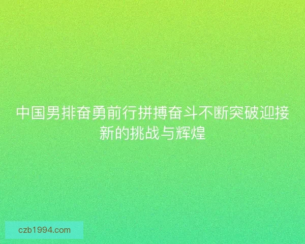 中国男排奋勇前行拼搏奋斗不断突破迎接新的挑战与辉煌