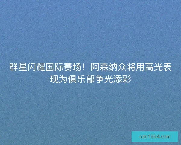 群星闪耀国际赛场！阿森纳众将用高光表现为俱乐部争光添彩