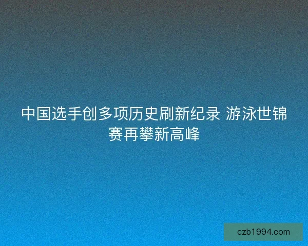 中国选手创多项历史刷新纪录 游泳世锦赛再攀新高峰