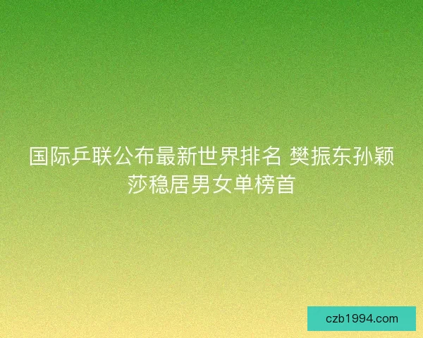 国际乒联公布最新世界排名 樊振东孙颖莎稳居男女单榜首
