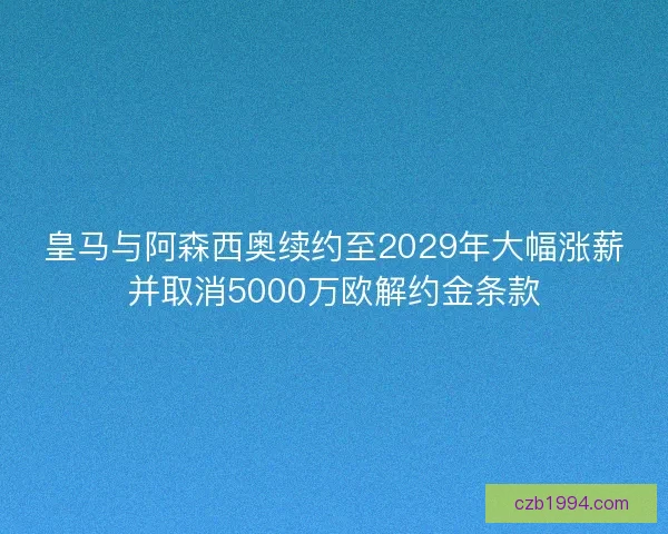 皇马与阿森西奥续约至2029年大幅涨薪并取消5000万欧解约金条款