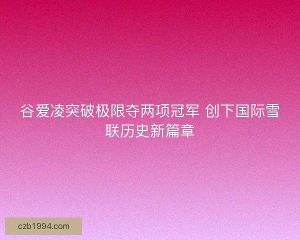 谷爱凌突破极限夺两项冠军 创下国际雪联历史新篇章