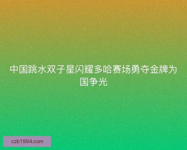 中国跳水双子星闪耀多哈赛场勇夺金牌为国争光